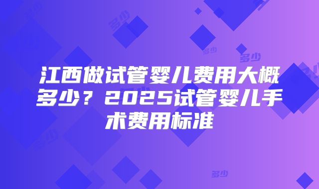 江西做试管婴儿费用大概多少?2025试管婴儿手术费用标准