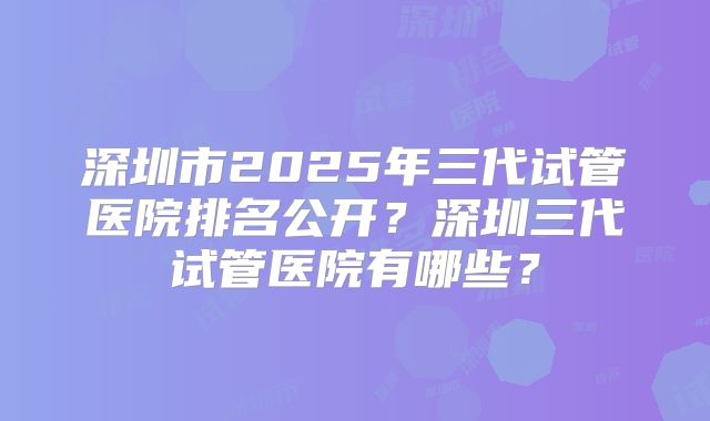 深圳市2025年三代试管医院排名公开?深圳三代试管医院有哪些?