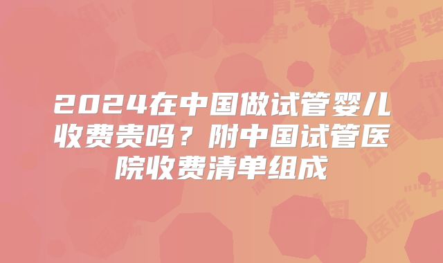2024在中国做试管婴儿收费贵吗？附中国试管医院收费清单组成