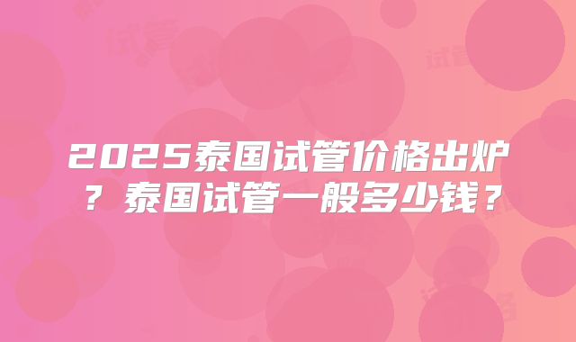 2025泰国试管价格出炉?泰国试管一般多少钱?