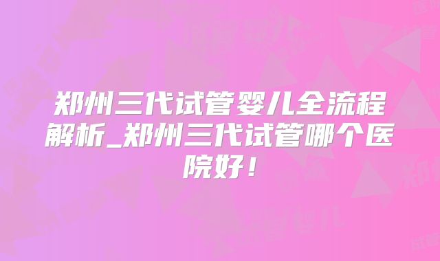 郑州三代试管婴儿全流程解析_郑州三代试管哪个医院好！