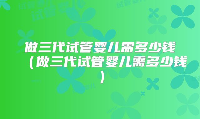 做三代试管婴儿需多少钱（做三代试管婴儿需多少钱）