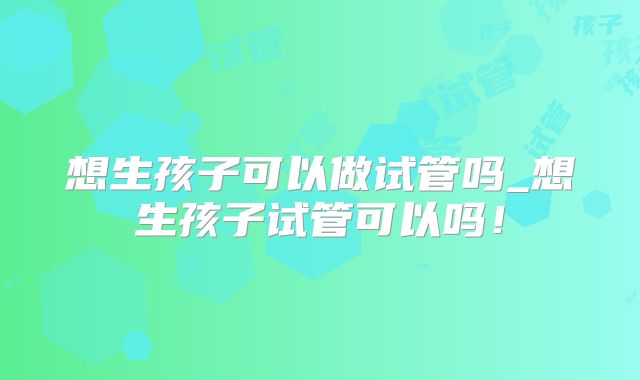 想生孩子可以做试管吗_想生孩子试管可以吗!