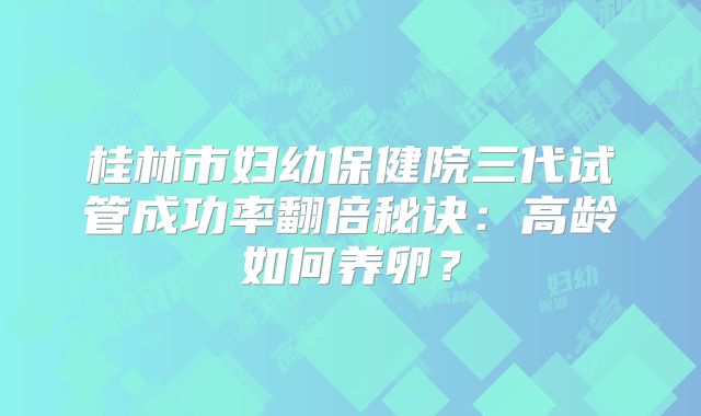 桂林市妇幼保健院三代试管成功率翻倍秘诀:高龄如何养卵?