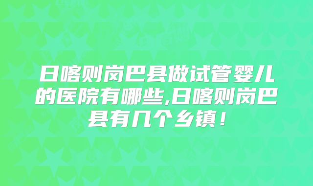 日喀则岗巴县做试管婴儿的医院有哪些,日喀则岗巴县有几个乡镇!