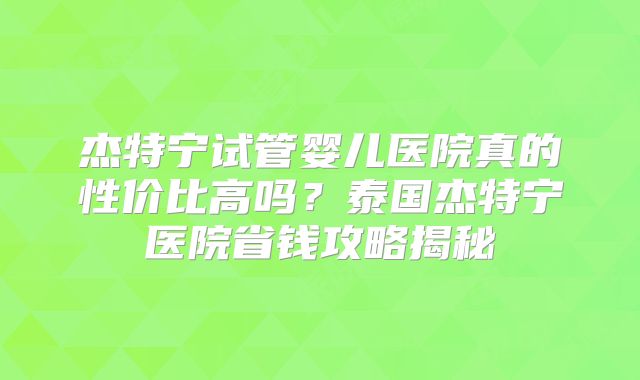 杰特宁试管婴儿医院真的性价比高吗?泰国杰特宁医院省钱攻略揭秘