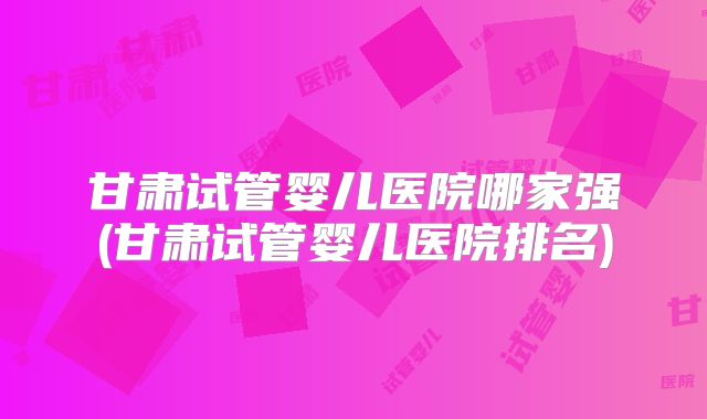 甘肃试管婴儿医院哪家强(甘肃试管婴儿医院排名)