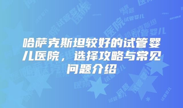 哈萨克斯坦较好的试管婴儿医院,选择攻略与常见问题介绍