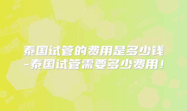 泰国试管的费用是多少钱-泰国试管需要多少费用！