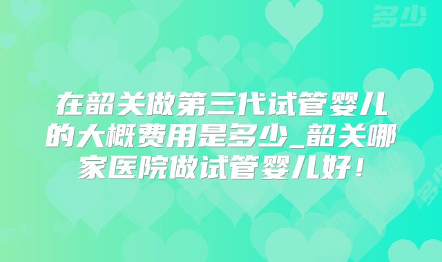 在韶关做第三代试管婴儿的大概费用是多少_韶关哪家医院做试管婴儿好!