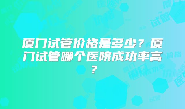 厦门试管价格是多少?厦门试管哪个医院成功率高?