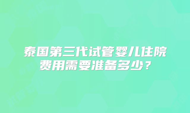 泰国第三代试管婴儿住院费用需要准备多少？