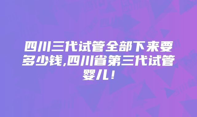 四川三代试管全部下来要多少钱,四川省第三代试管婴儿！