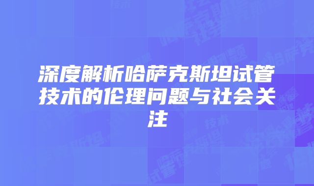 深度解析哈萨克斯坦试管技术的伦理问题与社会关注