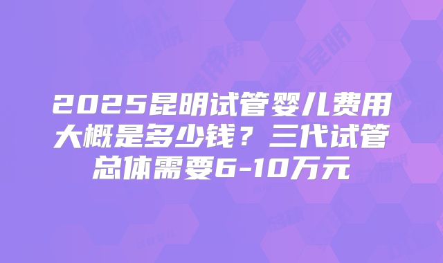2025昆明试管婴儿费用大概是多少钱？三代试管总体需要6-10万元
