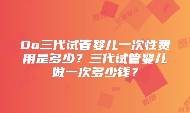 Do三代试管婴儿一次性费用是多少?三代试管婴儿做一次多少钱?