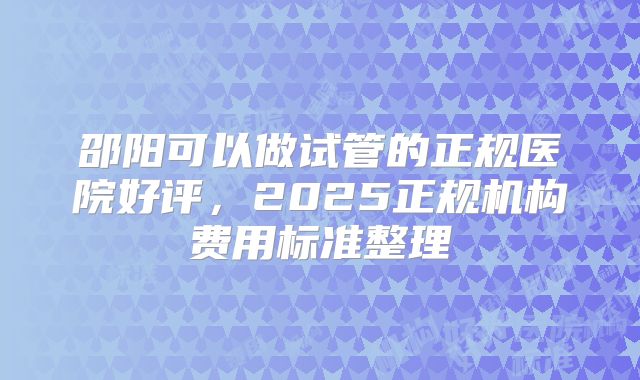 邵阳可以做试管的正规医院好评,2025正规机构费用标准整理