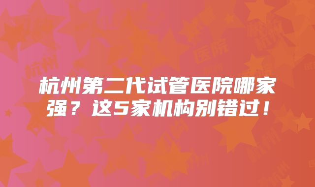 杭州第二代试管医院哪家强?这5家机构别错过!