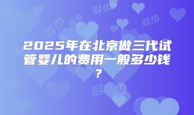 2025年在北京做三代试管婴儿的费用一般多少钱?