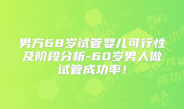 男方68岁试管婴儿可行性及阶段分析-60岁男人做试管成功率！