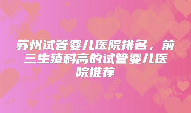 苏州试管婴儿医院排名,前三生殖科高的试管婴儿医院推荐