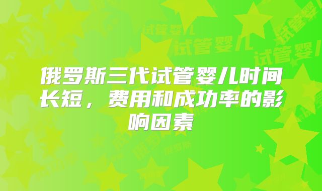 俄罗斯三代试管婴儿时间长短,费用和成功率的影响因素