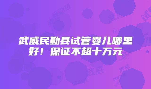 武威民勤县试管婴儿哪里好!保证不超十万元
