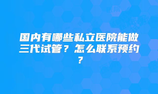 国内有哪些私立医院能做三代试管？怎么联系预约？