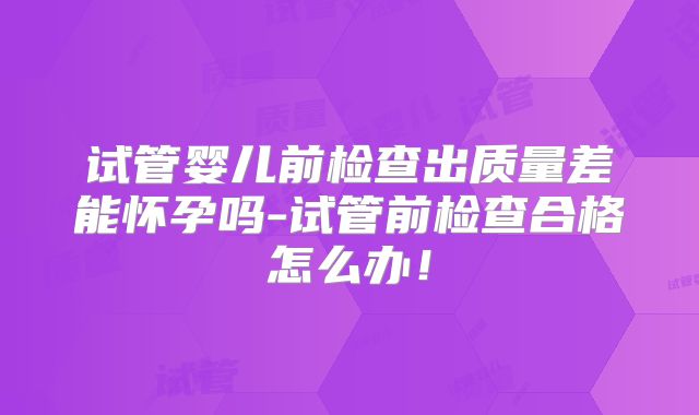 试管婴儿前检查出质量差能怀孕吗-试管前检查合格怎么办!