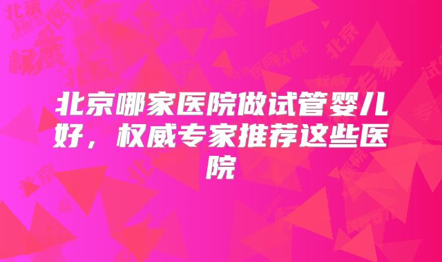 北京哪家医院做试管婴儿好，权威专家推荐这些医院