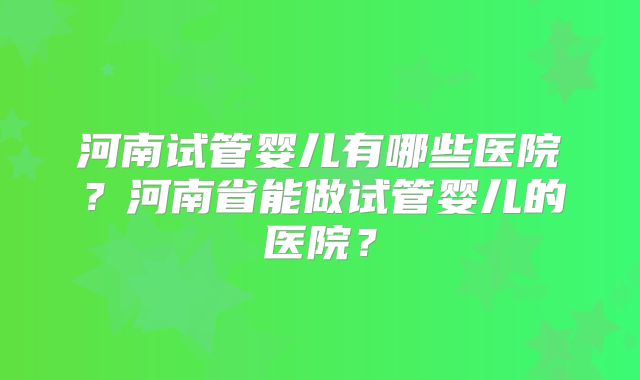 河南试管婴儿有哪些医院?河南省能做试管婴儿的医院?