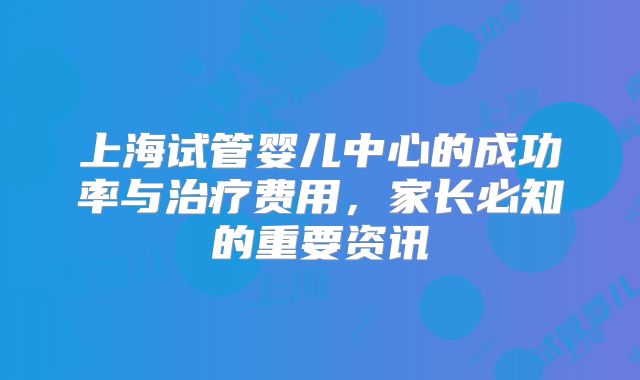 上海试管婴儿中心的成功率与治疗费用,家长必知的重要资讯