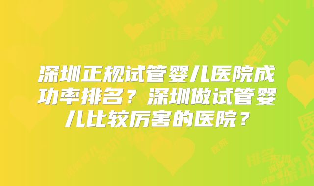 深圳正规试管婴儿医院成功率排名?深圳做试管婴儿比较厉害的医院?