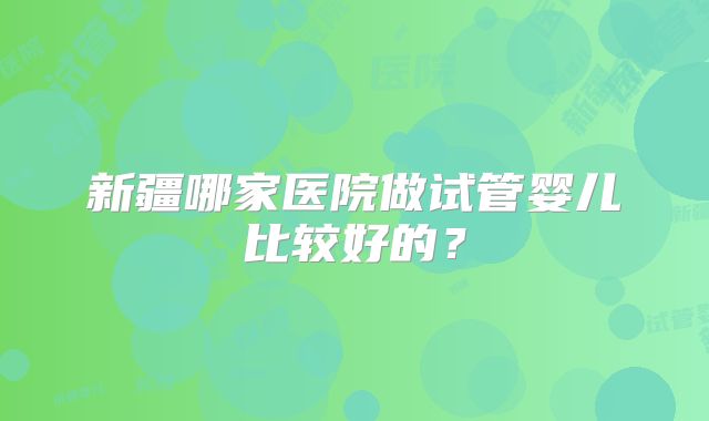 新疆哪家医院做试管婴儿比较好的？
