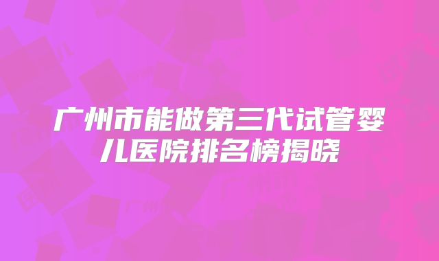 广州市能做第三代试管婴儿医院排名榜揭晓