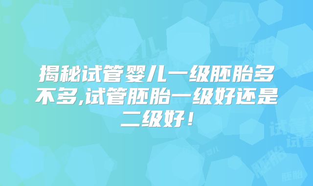 揭秘试管婴儿一级胚胎多不多,试管胚胎一级好还是二级好!