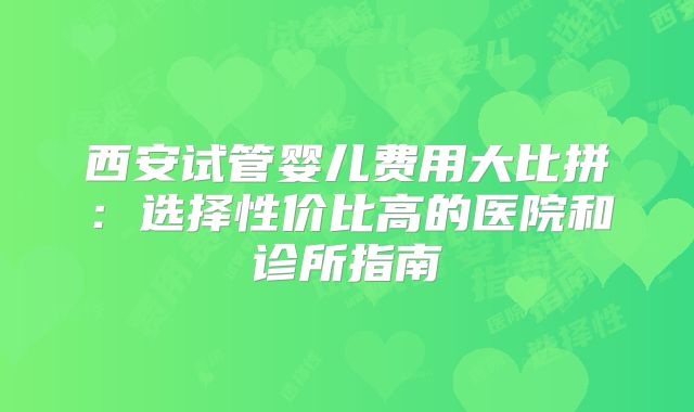 西安试管婴儿费用大比拼：选择性价比高的医院和诊所指南