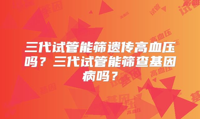 三代试管能筛遗传高血压吗？三代试管能筛查基因病吗？