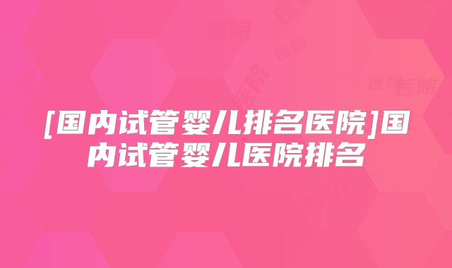 [国内试管婴儿排名医院]国内试管婴儿医院排名