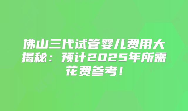 佛山三代试管婴儿费用大揭秘:预计2025年所需花费参考!