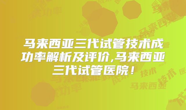 马来西亚三代试管技术成功率解析及评价,马来西亚三代试管医院！