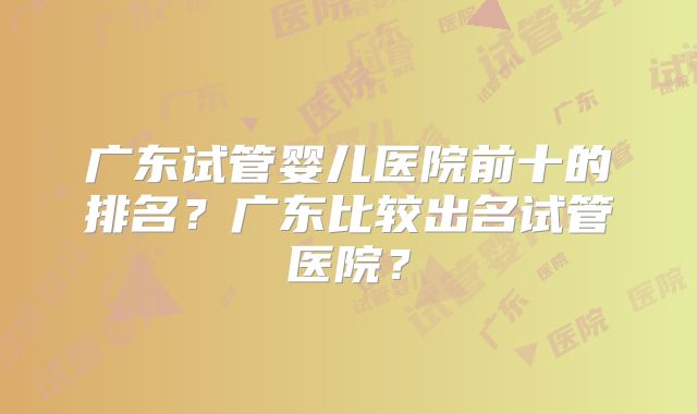 广东试管婴儿医院前十的排名?广东比较出名试管医院?