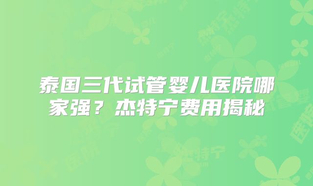 泰国三代试管婴儿医院哪家强?杰特宁费用揭秘