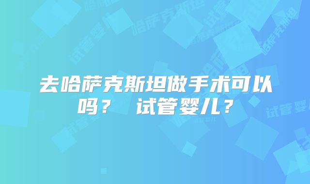 去哈萨克斯坦做手术可以吗？ 试管婴儿？