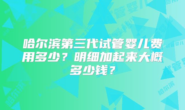 哈尔滨第三代试管婴儿费用多少？明细加起来大概多少钱？