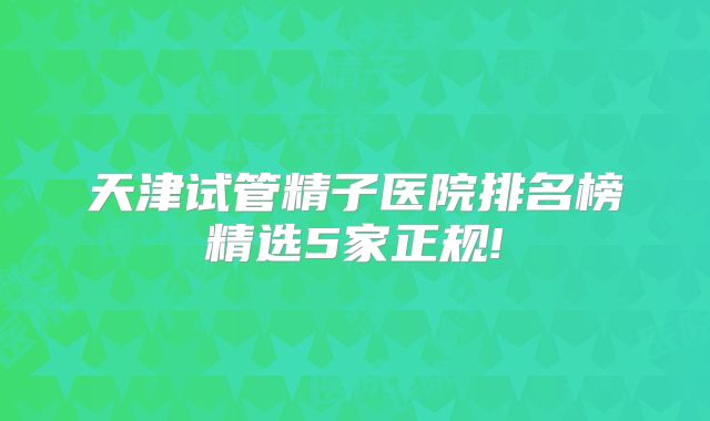 天津试管精子医院排名榜精选5家正规!