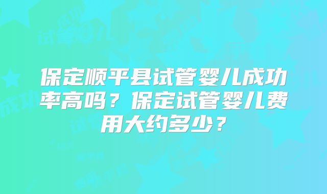 保定顺平县试管婴儿成功率高吗？保定试管婴儿费用大约多少？