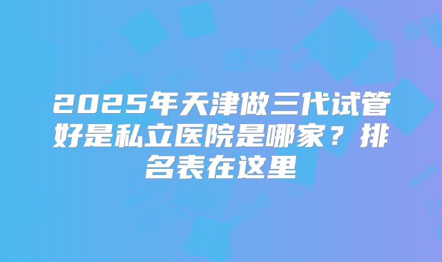 2025年天津做三代试管好是私立医院是哪家?排名表在这里