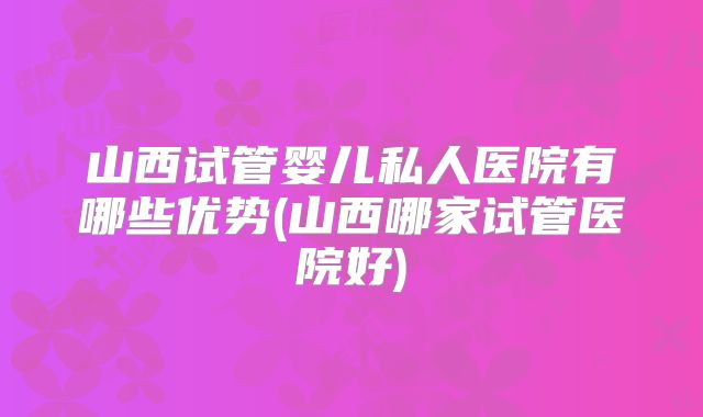 山西试管婴儿私人医院有哪些优势(山西哪家试管医院好)