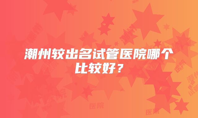 潮州较出名试管医院哪个比较好?